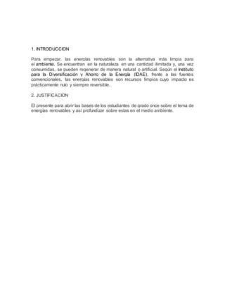 1. INTRODUCCION
Para empezar, las energías renovables son la alternativa más limpia para
el ambiente. Se encuentran en la naturaleza en una cantidad ilimitada y, una vez
consumidas, se pueden regenerar de manera natural o artificial. Según el Instituto
para la Diversificación y Ahorro de la Energía (IDAE), frente a las fuentes
convencionales, las energías renovables son recursos limpios cuyo impacto es
prácticamente nulo y siempre reversible.
2. JUSTIFICACION
El presente para abrir las bases de los estudiantes de grado once sobre el tema de
energías renovables y así profundizar sobre estas en el medio ambiente.
 