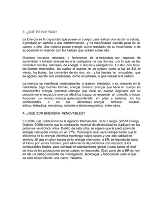 3. ¿QUE ES ENERGIA?
La Energía es la capacidad que posee un cuerpo para realizar una acción o trabajo,
o producir un cambio o una transformación, y es manifestada cuando pasa de un
cuerpo a otro. Una materia posee energía como resultado de su movimiento o de
su posición en relación con las fuerzas que actúan sobre ella.
Diversos recursos naturales o fenómenos de la naturaleza son capaces de
suministrar y brindar energía en una cualquiera de sus formas, por lo que se les
considera fuentes naturales de energía o recursos energéticos. Existen dos tipos,
las fuentes renovables, las cuales al usarlas no se agotan, como la luz de Sol, el
viento, las lluvias, las corrientes de los ríos, etc.; y las fuentes no renovables, que
se agotan cuando son empleadas, como el petróleo, el gas natural o el carbón.
La energía se manifiesta continuamente a nuestro alrededor, y se presenta en la
naturaleza bajo muchas formas; energía cinética (energía que tiene un cuerpo en
movimiento), energía potencial (energía que tiene un cuerpo originada por su
posición en el espacio), energía eléctrica (capaz de encender un bombillo o hacer
funcionar un motor), energía química(contenida en pilas y baterías, en los
combustibles o en los alimentos), energía térmica, nuclear,
eólica, hidráulica, mecánica, radiante o electromagnética, entre otras.
4. ¿QUE SON ENERGIAS RENOVABLES?
En 2006, una publicación de la Agencia Internacional de la Energía (World Energy
Outlook 2006) estimó que la producción mundial de electricidad se duplicará en los
próximos veinticinco años. Dentro de esta cifra, se espera que la producción de
energía renovable crezca en un 57%. Para lograr esto será indispensable que la
eficiencia de la energía eléctrica mantenga bajos costos y una alta calidad de
servicio. El uso en gran escala de la energía renovable, o ER, es importante para
el futuro por varias razones: para eliminar la dependencia con respecto a los
combustibles fósiles, para combatir el calentamiento global y para elevar el nivel
de vida de las poblaciones en los países en desarrollo. Gran parte de la ER es hoy
en día un campo naciente de investigación, tecnología y fabricación, para el que
se está desarrollando una nueva industria.
 