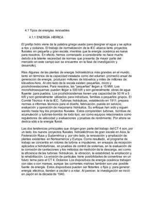 4.1 Tipos de energías renovables
4.1.1 ENERGÍA HÍDRICA
El prefijo hidro viene de la palabra griega usada para designar el agua y se aplica
a ríos y océanos. El trabajo de normalización de la IEC abarca tanto proyectos
fluviales en pequeña y gran escala, mientras que la energía oceánica es nueva
para nosotros. En efecto, hemos comenzado a considerarla no hace mucho
debido a la latente necesidad de normas que presenta (la mayor parte del
mercado en este campo aún se encuentra en la fase de investigación y
desarrollo).
Ríos Algunas de las plantas de energía hidroeléctrica más grandes en el mundo,
tanto en términos de la capacidad instalada como del volumen promedio anual de
generación de energía, producen millones de kilovatios y miles de millones de
kilovatios-hora. Al otro lado de la escala existen pequeñas, micro y
picohidroestaciones. Para nosotros, las "pequeñas" llegan a 15 MW. Los
microhidroesquemas pueden llegar a 500 kW y son generalmente obras de agua
fluyente para pueblos. Los picohidrosistemas tienen una capacidad de 50 W a 5
kW y son generalmente utilizados para individuos, familias o pequeños grupos. El
Comité Técnico 4 de la IEC, Turbinas hidráulicas, establecido en 1911, prepara
normas e informes técnicos para el diseño, fabricación, puesta en servicio,
evaluación y operación de maquinaria hidráulica. Su enfoque han sido y siguen
siendo hasta hoy los proyectos fluviales. Estos comprenden turbinas, bombas de
acumulación y turbinas-bomba de todo tipo, así como equipos relacionados como
reguladores de velocidad y evaluaciones y pruebas de rendimiento. Por ahora se
dedica sólo a la energía fluvial.
Las dos tendencias principales que dirigen gran parte del trabajo del CT 4 son, por
un lado, los nuevos proyectos fluviales hidroeléctricos de gran escala en Asia, la
Federación Rusa y Sudamérica y, por otro lado, la renovación y ampliación de
plantas existentes en Norteamérica y Europa. Como resultado, el programa de
trabajo se concentra en rotores de turbina e impulsores, en ensayos de recepción
aplicados a hidroturbinas, en pruebas de control de sistemas, en la evaluación de
la corrosión de cavitaciones y los métodos de medición de la descarga, así como
la eficiencia de las turbinas hidráulicas, la vibración, la estabilidad, la ampliación y
la rehabilitación. La erosión de partículas tiene posibilidades de convertirse en un
futuro tema para el CT 4. Océanos Los dispositivos de energía oceánica trabajan
con olas o con mareas, aunque las corrientes marinas también son una posible
fuente de energía. Estos dispositivos pueden ser flotantes o fijos y, para generar
energía eléctrica, tienden a oscilar o a rotar. Al parecer, la investigación se inició
en Japón en la década de 1940.
 