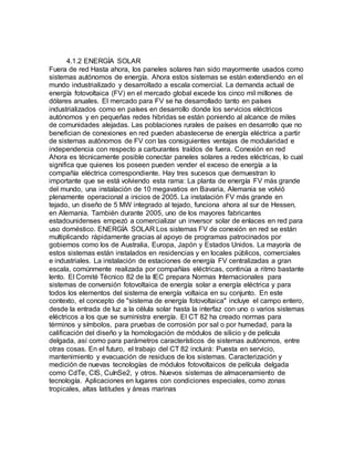 4.1.2 ENERGÍA SOLAR
Fuera de red Hasta ahora, los paneles solares han sido mayormente usados como
sistemas autónomos de energía. Ahora estos sistemas se están extendiendo en el
mundo industrializado y desarrollado a escala comercial. La demanda actual de
energía fotovoltaica (FV) en el mercado global excede los cinco mil millones de
dólares anuales. El mercado para FV se ha desarrollado tanto en países
industrializados como en países en desarrollo donde los servicios eléctricos
autónomos y en pequeñas redes hibridas se están poniendo al alcance de miles
de comunidades alejadas. Las poblaciones rurales de países en desarrollo que no
benefician de conexiones en red pueden abastecerse de energía eléctrica a partir
de sistemas autónomos de FV con las consiguientes ventajas de modularidad e
independencia con respecto a carburantes traídos de fuera. Conexión en red
Ahora es técnicamente posible conectar paneles solares a redes eléctricas, lo cual
significa que quienes los poseen pueden vender el exceso de energía a la
compañía eléctrica correspondiente. Hay tres sucesos que demuestran lo
importante que se está volviendo esta rama: La planta de energía FV más grande
del mundo, una instalación de 10 megavatios en Bavaria, Alemania se volvió
plenamente operacional a inicios de 2005. La instalación FV más grande en
tejado, un diseño de 5 MW integrado al tejado, funciona ahora al sur de Hessen,
en Alemania. También durante 2005, uno de los mayores fabricantes
estadounidenses empezó a comercializar un inversor solar de enlaces en red para
uso doméstico. ENERGÍA SOLAR Los sistemas FV de conexión en red se están
multiplicando rápidamente gracias al apoyo de programas patrocinados por
gobiernos como los de Australia, Europa, Japón y Estados Unidos. La mayoría de
estos sistemas están instalados en residencias y en locales públicos, comerciales
e industriales. La instalación de estaciones de energía FV centralizadas a gran
escala, comúnmente realizada por compañías eléctricas, continúa a ritmo bastante
lento. El Comité Técnico 82 de la IEC prepara Normas Internacionales para
sistemas de conversión fotovoltaica de energía solar a energía eléctrica y para
todos los elementos del sistema de energía voltaica en su conjunto. En este
contexto, el concepto de "sistema de energía fotovoltaica" incluye el campo entero,
desde la entrada de luz a la célula solar hasta la interfaz con uno o varios sistemas
eléctricos a los que se suministra energía. El CT 82 ha creado normas para
términos y símbolos, para pruebas de corrosión por sal o por humedad, para la
calificación del diseño y la homologación de módulos de silicio y de película
delgada, así como para parámetros característicos de sistemas autónomos, entre
otras cosas. En el futuro, el trabajo del CT 82 incluirá: Puesta en servicio,
mantenimiento y evacuación de residuos de los sistemas. Caracterización y
medición de nuevas tecnologías de módulos fotovoltaicos de película delgada
como CdTe, CIS, CuInSe2, y otros. Nuevos sistemas de almacenamiento de
tecnología. Aplicaciones en lugares con condiciones especiales, como zonas
tropicales, altas latitudes y áreas marinas
 