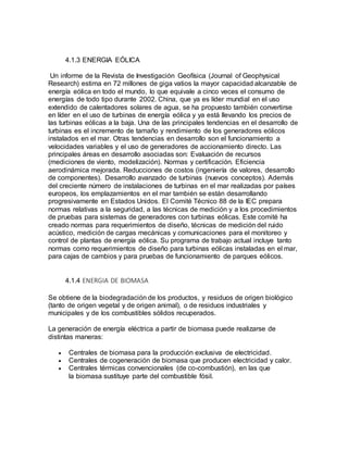 4.1.3 ENERGIA EÓLICA
Un informe de la Revista de Investigación Geofísica (Journal of Geophysical
Research) estima en 72 millones de giga vatios la mayor capacidad alcanzable de
energía eólica en todo el mundo, lo que equivale a cinco veces el consumo de
energías de todo tipo durante 2002. China, que ya es líder mundial en el uso
extendido de calentadores solares de agua, se ha propuesto también convertirse
en líder en el uso de turbinas de energía eólica y ya está llevando los precios de
las turbinas eólicas a la baja. Una de las principales tendencias en el desarrollo de
turbinas es el incremento de tamaño y rendimiento de los generadores eólicos
instalados en el mar. Otras tendencias en desarrollo son el funcionamiento a
velocidades variables y el uso de generadores de accionamiento directo. Las
principales áreas en desarrollo asociadas son: Evaluación de recursos
(mediciones de viento, modelización). Normas y certificación. Eficiencia
aerodinámica mejorada. Reducciones de costos (ingeniería de valores, desarrollo
de componentes). Desarrollo avanzado de turbinas (nuevos conceptos). Además
del creciente número de instalaciones de turbinas en el mar realizadas por países
europeos, los emplazamientos en el mar también se están desarrollando
progresivamente en Estados Unidos. El Comité Técnico 88 de la IEC prepara
normas relativas a la seguridad, a las técnicas de medición y a los procedimientos
de pruebas para sistemas de generadores con turbinas eólicas. Este comité ha
creado normas para requerimientos de diseño, técnicas de medición del ruido
acústico, medición de cargas mecánicas y comunicaciones para el monitoreo y
control de plantas de energía eólica. Su programa de trabajo actual incluye tanto
normas como requerimientos de diseño para turbinas eólicas instaladas en el mar,
para cajas de cambios y para pruebas de funcionamiento de parques eólicos.
4.1.4 ENERGIA DE BIOMASA
Se obtiene de la biodegradación de los productos, y residuos de origen biológico
(tanto de origen vegetal y de origen animal), o de residuos industriales y
municipales y de los combustibles sólidos recuperados.
La generación de energía eléctrica a partir de biomasa puede realizarse de
distintas maneras:
 Centrales de biomasa para la producción exclusiva de electricidad.
 Centrales de cogeneración de biomasa que producen electricidad y calor.
 Centrales térmicas convencionales (de co-combustión), en las que
la biomasa sustituye parte del combustible fósil.
 