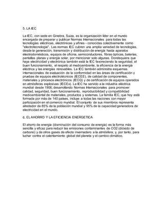 5. LA IEC
La IEC, con sede en Ginebra, Suiza, es la organización líder en el mundo
encargada de preparar y publicar Normas Internacionales para todas las
tecnologías eléctricas, electrónicas y afines - conocidas colectivamente como
"electrotecnología". Las normas IEC cubren una amplia variedad de tecnologías,
desde la generación, transmisión y distribución de energía hasta aparatos
electrodomésticos, equipos de oficina, semiconductores, fibras ópticas, baterías,
pantallas planas y energía solar, por mencionar solo algunas. Dondequiera que
haya electricidad y electrónica también está la IEC favoreciendo la seguridad, el
buen funcionamiento, el respeto al medioambiente, la eficiencia de la energía
eléctrica y las energías renovables. La IEC también administra esquemas
internacionales de evaluación de la conformidad en las áreas de certificación y
pruebas de equipos electrotécnicos (IECEE), de calidad de componentes,
materiales y procesos electrónicos (IECQ) y de certificación de equipos operados
en atmósferas explosivas (IECEx). La IEC ha servido a la industria eléctrica
mundial desde 1906, desarrollando Normas Internacionales para promover
calidad, seguridad, buen funcionamiento, reproducibilidad y compatibilidad
medioambiental de materiales, productos y sistemas. La familia IEC, que hoy está
formada por más de 140 países, incluye a todas las naciones con mayor
participación en el comercio mundial. El conjunto de sus miembros representa
alrededor de 85% de la población mundial y 95% de la capacidad generadora de
electricidad en el mundo.
6. ELAHORRO Y LA EFICIENCIA ENERGETICA
El ahorro de energía (disminución del consumo de energía) es la forma más
sencilla y eficaz para reducir las emisiones contaminantes de CO2 (dióxido de
carbono) y de otros gases de efecto invernadero a la atmósfera; y, por tanto, para
luchar contra el calentamiento global del planeta y el cambio climático.
 