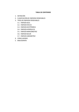 TABLA DE CONTENIDO
1. DEFINICIÓN
2. CLASIFICACIÓN DE ENERGÍAS RENOVABLES
3. TIPOS DE ENERGÍAS RENOVABLES
3.1. ENERGÍA AZUL
3.2. ENERGÍA EÓLICA
3.3. ENERGÍA GEOTÉRMICA
3.4. ENERGÍA HIDRÁULICA
3.5. ENERGÍA MAREOMOTRIZ
3.6. ENERGÍA SOLAR
3.7. ENERGÍA UNDIMOTRIZ
4. CONCLUSIONES
5. BIBLIOGRAFÍA
 