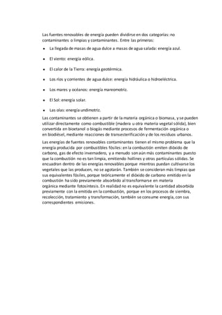 Las fuentes renovables de energía pueden dividirse en dos categorías: no
contaminantes o limpias y contaminantes. Entre las primeras:
● La llegada de masas de agua dulce a masas de agua salada: energía azul.
● El viento: energía eólica.
● El calor de la Tierra: energía geotérmica.
● Los ríos y corrientes de agua dulce: energía hidráulica o hidroeléctrica.
● Los mares y océanos: energía mareomotriz.
● El Sol: energía solar.
● Las olas: energía undimotriz.
Las contaminantes se obtienen a partir de la materia orgánica o biomasa, y se pueden
utilizar directamente como combustible (madera u otra materia vegetal sólida), bien
convertida en bioetanol o biogás mediante procesos de fermentación orgánica o
en biodiésel, mediante reacciones de transesterificación y de los residuos urbanos.
Las energías de fuentes renovables contaminantes tienen el mismo problema que la
energía producida por combustibles fósiles: en la combustión emiten dióxido de
carbono, gas de efecto invernadero, y a menudo son aún más contaminantes puesto
que la combustión no es tan limpia, emitiendo hollines y otras partículas sólidas. Se
encuadran dentro de las energías renovables porque mientras puedan cultivarse los
vegetales que las producen, no se agotarán. También se consideran más limpias que
sus equivalentes fósiles, porque teóricamente el dióxido de carbono emitido en la
combustión ha sido previamente absorbido al transformarse en materia
orgánica mediante fotosíntesis. En realidad no es equivalente la cantidad absorbida
previamente con la emitida en la combustión, porque en los procesos de siembra,
recolección, tratamiento y transformación, también se consume energía, con sus
correspondientes emisiones.
 
