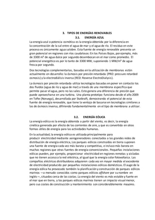 3. TIPOS DE ENERGÍAS RENOVABLES
3.1. ENERGÍA AZUL
La energía azul o potencia osmótica es la energía obtenida por la diferencia en
la concentración de la sal entre el agua de mar y el agua de río. El residuo en este
proceso es únicamente agua salobre. Esta fuente de energía renovable presenta un
gran potencial en regiones con ríos caudalosos: En los Países Bajos, por ejemplo, más
de 3300 m³ de agua dulce por segundo desembocan en el mar como promedio. El
potencial energético es por lo tanto de 3300 MW, suponiendo 1 MW/m³ de agua
fresca por segundo.
Dos tecnologías complementarias, basadas en la utilización de membranas están
actualmente en desarrollo: la ósmosis por presión retardada (PRO: pressure retarded
osmosis) y la electrodiálisis inversa (RED: Reverse ElectroDialysis).
La ósmosis por presión retardada utiliza tecnologías basadas en poner en contacto los
dos fluidos (agua de río y agua de mar) a través de una membrana específica que
permite pasar el agua, pero no las sales. Esto genera una diferencia de presión que
puede aprovecharse en una turbina. Una planta prototipo funciona desde el año 2009
en Tofte (Noruega), desarrollada por Statkraft, demostrando el potencial de esta
fuente de energía renovable, que tiene la ventaja de basarse en tecnologías similares a
las de ósmosis inversa, difiriendo fundamentalmente en el tipo de membrana a utilizar.
3.2. ENERGÍA EÓLICA
La energía eólica es la energía obtenida a partir del viento, es decir, la energía
cinética generada por efecto de las corrientes de aire, y que es convertida en otras
formas útiles de energía para las actividades humanas.
En la actualidad, la energía eólica es utilizada principalmente para
producir electricidad mediante aerogeneradores conectados a las grandes redes de
distribución de energía eléctrica, Los parques eólicos construidos en tierra suponen
una fuente de energía cada vez más barata y competitiva, e incluso más barata en
muchas regiones que otras fuentes de energía convencionales. Pequeñas instalaciones
eólicas pueden, por ejemplo, proporcionar electricidad en regiones remotas y aisladas
que no tienen acceso a la red eléctrica, al igual que la energía solar fotovoltaica. Las
compañías eléctricas distribuidoras adquieren cada vez en mayor medida el excedente
de electricidad producido por pequeñas instalaciones eólicas domésticas. El auge de la
energía eólica ha provocado también la planificación y construcción de parques eólicos
marinos —a menudo conocidos como parques eólicos offshore por su nombre en
inglés—, situados cerca de las costas. La energía del viento es más estable y fuerte en
el mar que en tierra, y los parques eólicos marinos tienen un impacto visual menor,
pero sus costes de construcción y mantenimiento son considerablemente mayores.
 