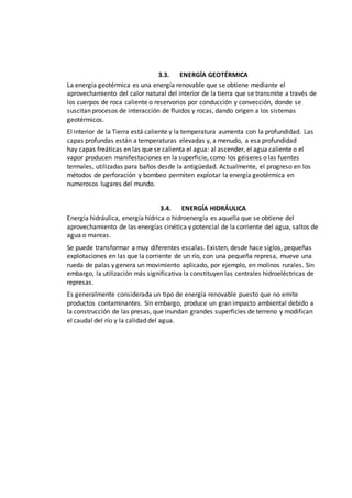 3.3. ENERGÍA GEOTÉRMICA
La energía geotérmica es una energía renovable que se obtiene mediante el
aprovechamiento del calor natural del interior de la tierra que se transmite a través de
los cuerpos de roca caliente o reservorios por conducción y convección, donde se
suscitan procesos de interacción de fluidos y rocas, dando origen a los sistemas
geotérmicos.
El interior de la Tierra está caliente y la temperatura aumenta con la profundidad. Las
capas profundas están a temperaturas elevadas y, a menudo, a esa profundidad
hay capas freáticas en las que se calienta el agua: al ascender, el agua caliente o el
vapor producen manifestaciones en la superficie, como los géiseres o las fuentes
termales, utilizadas para baños desde la antigüedad. Actualmente, el progreso en los
métodos de perforación y bombeo permiten explotar la energía geotérmica en
numerosos lugares del mundo.
3.4. ENERGÍA HIDRÁULICA
Energía hidráulica, energía hídrica o hidroenergía es aquella que se obtiene del
aprovechamiento de las energías cinética y potencial de la corriente del agua, saltos de
agua o mareas.
Se puede transformar a muy diferentes escalas. Existen, desde hace siglos, pequeñas
explotaciones en las que la corriente de un río, con una pequeña represa, mueve una
rueda de palas y genera un movimiento aplicado, por ejemplo, en molinos rurales. Sin
embargo, la utilización más significativa la constituyen las centrales hidroeléctricas de
represas.
Es generalmente considerada un tipo de energía renovable puesto que no emite
productos contaminantes. Sin embargo, produce un gran impacto ambiental debido a
la construcción de las presas, que inundan grandes superficies de terreno y modifican
el caudal del río y la calidad del agua.
 