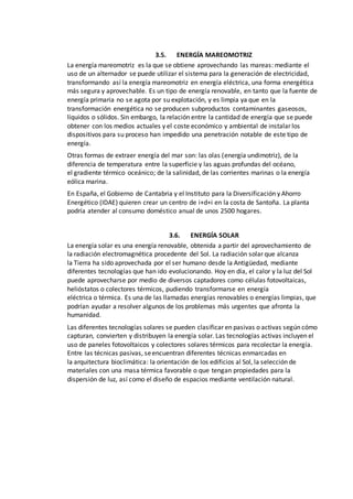 3.5. ENERGÍA MAREOMOTRIZ
La energía mareomotriz es la que se obtiene aprovechando las mareas: mediante el
uso de un alternador se puede utilizar el sistema para la generación de electricidad,
transformando así la energía mareomotriz en energía eléctrica, una forma energética
más segura y aprovechable. Es un tipo de energía renovable, en tanto que la fuente de
energía primaria no se agota por su explotación, y es limpia ya que en la
transformación energética no se producen subproductos contaminantes gaseosos,
líquidos o sólidos. Sin embargo, la relación entre la cantidad de energía que se puede
obtener con los medios actuales y el coste económico y ambiental de instalar los
dispositivos para su proceso han impedido una penetración notable de este tipo de
energía.
Otras formas de extraer energía del mar son: las olas (energía undimotriz), de la
diferencia de temperatura entre la superficie y las aguas profundas del océano,
el gradiente térmico oceánico; de la salinidad, de las corrientes marinas o la energía
eólica marina.
En España, el Gobierno de Cantabria y el Instituto para la Diversificación y Ahorro
Energético (IDAE) quieren crear un centro de i+d+i en la costa de Santoña. La planta
podría atender al consumo doméstico anual de unos 2500 hogares.
3.6. ENERGÍA SOLAR
La energía solar es una energía renovable, obtenida a partir del aprovechamiento de
la radiación electromagnética procedente del Sol. La radiación solar que alcanza
la Tierra ha sido aprovechada por el ser humano desde la Antigüedad, mediante
diferentes tecnologías que han ido evolucionando. Hoy en día, el calor y la luz del Sol
puede aprovecharse por medio de diversos captadores como células fotovoltaicas,
helióstatos o colectores térmicos, pudiendo transformarse en energía
eléctrica o térmica. Es una de las llamadas energías renovables o energías limpias, que
podrían ayudar a resolver algunos de los problemas más urgentes que afronta la
humanidad.
Las diferentes tecnologías solares se pueden clasificar en pasivas o activas según cómo
capturan, convierten y distribuyen la energía solar. Las tecnologías activas incluyen el
uso de paneles fotovoltaicos y colectores solares térmicos para recolectar la energía.
Entre las técnicas pasivas, seencuentran diferentes técnicas enmarcadas en
la arquitectura bioclimática: la orientación de los edificios al Sol, la selección de
materiales con una masa térmica favorable o que tengan propiedades para la
dispersión de luz, así como el diseño de espacios mediante ventilación natural.
 