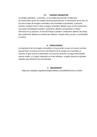 3.7. ENERGÍA UNDIMOTRIZ
La energía undimotriz, u olamotriz, es la energía que permite la obtención
de electricidad a partir de energía mecánica generada por el movimiento de las olas. Es
uno de los tipos de energías renovables más estudiados actualmente, y presenta
enormes ventajas frente a otras energías renovables debido a que en ella se presenta
una mayor facilidad para predecir condiciones óptimas que permitan la mayor
eficiencia en sus procesos. Es más fácil llegar a predecir condiciones óptimas de oleaje,
que condiciones óptimas en vientos para obtener energía eólica, ya que su variabilidad
es menor.
4. CONCLUSIONES
La importancia de las energías renovables es muy grande, ya que son nuevos caminos
que permiten el avance en el uso y distribución de la energía en la sociedad, se
muestra un gran avance al aprovechar los recursos naturales sin seguir destruyendo
nuestro medio, y al seguir innovando en estos métodos, se podrá avanzar en grandes
métodos para beneficio de la humanidad.
5. BIBLIOGRAFÍA
https://es.wikipedia.org/wiki/Energ%C3%ADa_renovable#Clasificaci.C3.B3n
 