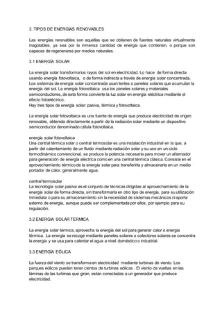 3. TIPOS DE ENERGÍAS RENOVABLES
Las energías renovables son aquellas que se obtienen de fuentes naturales virtualmente
inagotables, ya sea por la inmensa cantidad de energía que contienen, o porque son
capaces de regenerarse por medios naturales.
3.1 ENERGÍA SOLAR
La energía solar transforma los rayos del sol en electricidad. Lo hace de forma directa
usando energía fotovoltaica, o de forma indirecta a través de energía solar concentrada.
Los sistemas de energía solar concentrada usan lentes o paneles solares que acumulan la
energía del sol. La energía fotovoltaica usa los paneles solares y materiales
semiconductores, de esta forma convierte la luz solar en energía eléctrica mediante el
efecto fotoeléctrico.
Hay tres tipos de energía solar: pasiva, térmica y fotovoltaica.
La energía solar fotovoltaica es una fuente de energía que produce electricidad de origen
renovable, obtenida directamente a partir de la radiación solar mediante un dispositivo
semiconductor denominado célula fotovoltaica.
energía solar fotovoltaica
Una central térmica solar o central termosolar es una instalación industrial en la que, a
partir del calentamiento de un fluido mediante radiación solar y su uso en un ciclo
termodinámico convencional, se produce la potencia necesaria para mover un alternador
para generación de energía eléctrica como en una central térmica clásica. Consiste en el
aprovechamiento térmico de la energía solar para transferirla y almacenarla en un medio
portador de calor, generalmente agua.
central termosolar
La tecnología solar pasiva es el conjunto de técnicas dirigidas al aprovechamiento de la
energía solar de forma directa, sin transformarla en otro tipo de energía, para su utilización
inmediata o para su almacenamiento sin la necesidad de sistemas mecánicos ni aporte
externo de energía, aunque puede ser complementada por ellos, por ejemplo para su
regulación.
3.2 ENERGIA SOLAR TERMICA
La energía solar térmica, aprovecha la energía del sol para generar calor o energía
térmica. La energía se recoge mediante paneles solares o colectores solares se concentra
la energía y se usa para calentar el agua a nivel doméstico o industrial.
3.3 ENERGÍA EÓLICA
La fuerza del viento se transforma en electricidad mediante turbinas de viento. Los
parques eólicos pueden tener cientos de turbinas eólicas . El viento da vueltas en las
láminas de las turbinas que giran, están conectadas a un generador que produce
electricidad.
 