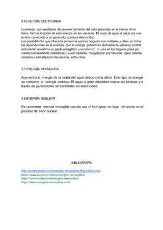 3.4 ENERGÍA GEOTÉRMICA
La energía que se obtiene del aprovechamiento del calor generado en el interior de la
tierra. Vemos el poder de esta energía en los volcanes. El vapor de agua al pasar por una
turbina conectada a un generador produce electricidad.
Las posibilidades que ofrece la geotermia para los hogares son múltiples y útiles en todas
las dependencias de la vivienda. Con la energía geotérmica disfrutará del máximo confort
reduciendo al mínimo su gasto energético y económico. Su uso en los hogares pasa por
calefacción mediante radiadores o suelo radiante, refrigeración por fan coils, agua caliente
sanitaria o climatización de piscinas, entre otros.
3.5 ENERGÍA HIDRÁULICA
Aprovecha la energía de la caída del agua desde cierta altura. Este tipo de energía
se convierte en energía cinética. El agua a gran velocidad mueve las turbinas y a
través de generadores se transforma en electricidad.
3.6 ENERGÍA NUCLEAR
Se considera energía renovable cuando usa el hidrógeno en lugar del uranio en el
proceso de fisión nuclear.
BIBLIOGRAFIA
http://ecoinventos.com/energias-renovables/#ixzz4vrjUcrqo;
https://www.acciona.com/es/energias-renovables/
https://erenovable.com/energias-renovables/
https://www.energias-renovables.com/
 