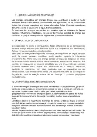 1. ¿QUÉ SON LAS ENERGÍAS RENOVABLES?
Las energías renovables son energías limpias que contribuyen a cuidar el medio
ambiente. Frente a los efectos contaminantes y el agotamiento de los combustibles
fósiles, las energías renovables son ya una alternativa. Estas Energías procedentes
de fuentes como el sol, el aire, el agua, biomasa etcétera.
En resumen las energías renovables son aquellas que se obtienen de fuentes
naturales virtualmente inagotables, ya sea por la inmensa cantidad de energía que
contienen, o porque son capaces de regenerarse por medios naturales.
1.1 LA IMPORTANCIA EN LA INFORMÁTICA
Sin electricidad no existe la computadora. Todos el hardware de las computadoras
necesita energía eléctrica para funcionar (todos sus compuestos son electrónicos).
Así que no hay computadoras sin electricidad.
Esta forma de energía no degradable al menos, no degradable en largos períodos
según la escala humana-, constituye, según nuestra hipótesis, la Información
propiamente tal. Ahora bien, esta energía parece ser capaz de traspasar los límites
del sistema -cuando éste se abre- e interactuar con su alrededor más inmediato. Por
ejemplo: si imaginamos un sistema constituido por una única molécula, entonces
podemos concebir cómo puede esta Información de la molécula interactuar,
mediante la resonancia, con otras moléculas que se encuentran en sus
inmediaciones. Este microsistema pierde una pequeñísima parte de su energía no-
degradable, pero la energía misma no se destruye - pudiendo propagarse
indefinidamente.
1.2 LA IMPORTANCIA EN LA TECNOLOGÍA ACTUAL
El avance tecnológico en energías renovables ha extendido su uso globalmente, ya que las
fuentes de estas energías, se encuentran disponibles por todo el mundo, en contraste con
las fuentes convencionales como lo son el gas, carbón y petróleo que están
geográficamente concentradas en algunos países. En cambio todos los países del mundo
tienen por lo menos una fuente de energía renovable y muchos tienen un portafolio de
estas.
La radiación solar es la mayor fuente de energía del planeta. El total que llega a la tierra es
más de 7.500 veces el consumo de energía primaria del mundo; mucho mayor que toda la
energía no renovable utilizada. Aproximadamente 80% de la energía mundial usada está
basada en fósiles.
Millones de personas tienen poco o ningún acceso a las redes energéticas tradicionales. Se
estima que por lo menos 1.300 millones de personas no tienen acceso a electricidad y más
de 2.600 millones utilizan materiales orgánicos renovables, para cocinar y calentarse.
 