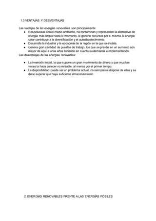 1.3 VENTAJAS Y DESVENTAJAS
Las ventajas de las energías renovables son principalmente:
● Respetuosas con el medio ambiente, no contaminan y representan la alternativa de
energía más limpia hasta el momento. Al generar recursos por sí misma, la energía
solar contribuye a la diversificación y el autoabastecimiento.
● Desarrolla la industria y la economía de la región en la que se instala.
● Genera gran cantidad de puestos de trabajo, los que se prevén en un aumento aún
mayor de aquí a unos años teniendo en cuenta su demanda e implementación.
Las desventajas de las energías renovables:
● La inversión inicial, la que supone un gran movimiento de dinero y que muchas
veces la hace parecer no rentable, al menos por el primer tiempo.
● La disponibilidad puede ser un problema actual, no siempre se dispone de ellas y se
debe esperar que haya suficiente almacenamiento.
2. ENERGÍAS RENOVABLES FRENTE A LAS ENERGÍAS FÓSILES
 