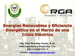 Energías Renovables y Eficiencia
Energética en el Marco de una
Crisis Eléctrica
Ing. Raúl González Acuña, M.Sc.
RGA Ingeniería y Proyectos, C.A.
RIF: J-31097757-7
Correo: regonzalez@rga-ip.com
 
