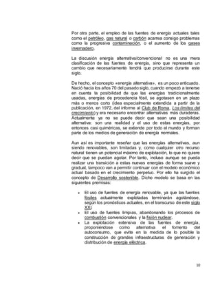10
Por otra parte, el empleo de las fuentes de energía actuales tales
como el petróleo, gas natural o carbón acarrea consigo problemas
como la progresiva contaminación, o el aumento de los gases
invernadero.
La discusión energía alternativa/convencional no es una mera
clasificación de las fuentes de energía, sino que representa un
cambio que necesariamente tendrá que producirse durante este
siglo.
De hecho, el concepto «energía alternativa», es un poco anticuado.
Nació hacia los años 70 del pasado siglo, cuando empezó a tenerse
en cuenta la posibilidad de que las energías tradicionalmente
usadas, energías de procedencia fósil, se agotasen en un plazo
más o menos corto (idea especialmente extendida a partir de la
publicación, en 1972, del informe al Club de Roma, Los límites del
crecimiento) y era necesario encontrar alternativas más duraderas.
Actualmente ya no se puede decir que sean una posibilidad
alternativa: son una realidad y el uso de estas energías, por
entonces casi quiméricas, se extiende por todo el mundo y forman
parte de los medios de generación de energía normales.
Aun así es importante reseñar que las energías alternativas, aun
siendo renovables, son limitadas y, como cualquier otro recurso
natural tienen un potencial máximo de explotación, lo que no quiere
decir que se puedan agotar. Por tanto, incluso aunque se pueda
realizar una transición a estas nuevas energías de forma suave y
gradual, tampoco van a permitir continuar con el modelo económico
actual basado en el crecimiento perpetuo. Por ello ha surgido el
concepto de Desarrollo sostenible. Dicho modelo se basa en las
siguientes premisas:
 El uso de fuentes de energía renovable, ya que las fuentes
fósiles actualmente explotadas terminarán agotándose,
según los pronósticos actuales, en el transcurso de este siglo
XXI.
 El uso de fuentes limpias, abandonando los procesos de
combustión convencionales y la fisión nuclear.
 La explotación extensiva de las fuentes de energía,
proponiéndose como alternativa el fomento del
autoconsumo, que evite en la medida de lo posible la
construcción de grandes infraestructuras de generación y
distribución de energía eléctrica.
 