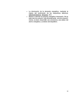 11
 La disminución de la demanda energética, mediante la
mejora del rendimiento de los dispositivos eléctricos
(electrodomésticos, lámparas, etc.)
 Reducir o eliminar el consumo energético innecesario. No se
trata solo de consumir más eficientemente, sino de consumir
menos, es decir, desarrollar una conciencia y una cultura del
ahorro energético y condena del despilfarro.
 