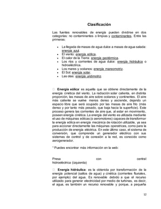 12
Clasificación
Las fuentes renovables de energía pueden dividirse en dos
categorías: no contaminantes o limpias y contaminantes. Entre las
primeras:
 La llegada de masas de agua dulce a masas de agua salada:
energía azul.
 El viento: energía eólica.
 El calor de la Tierra: energía geotérmica.
 Los ríos y corrientes de agua dulce: energía hidráulica o
hidroeléctrica.
 Los mares y océanos: energía mareomotriz.
 El Sol: energía solar.
 Las olas: energía undimotriz.
Energía eólica: es aquella que se obtiene directamente de la
energía cinética del viento. La radiación solar calienta, en distinta
proporción, las masas de aire sobre océanos y continentes. El aire
más caliente se vuelve menos denso y asciende, dejando un
espacio libre que será ocupado por las masas de aire frío (más
denso y por tanto más pesado, que baja hacia la superficie). Este
proceso genera las corrientes de aire que, al estar en movimiento,
poseen energía cinética. La energía del viento es utilizada mediante
el uso de máquinas eólicas (o aeromotores) capaces de transformar
la energía eólica en energía mecánica de rotación utilizable, ya sea
para accionar directamente las máquinas operatrices, como para la
producción de energía eléctrica. En este último caso, el sistema de
conversión, que comprende un generador eléctrico con sus
sistemas de control y de conexión a la red, es conocido como
aerogenerador.
1 Puedes encontrar más información en la web:
Presa con central
hidroeléctrica (izquierda)
Energía hidráulica: es la obtenida por transformación de la
energía potencial (saltos de agua) y cinética (corrientes fluviales,
por ejemplo) del agua. Es renovable debido a que el recurso
utilizado para generar electricidad por medio de turbinas, es decir,
el agua, es también un recurso renovable y porque, a pequeña
 