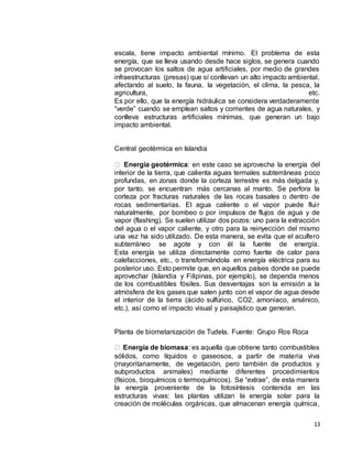 13
escala, tiene impacto ambiental mínimo. El problema de esta
energía, que se lleva usando desde hace siglos, se genera cuando
se provocan los saltos de agua artificiales, por medio de grandes
infraestructuras (presas) que sí conllevan un alto impacto ambiental,
afectando al suelo, la fauna, la vegetación, el clima, la pesca, la
agricultura, etc.
Es por ello, que la energía hidráulica se considera verdaderamente
“verde” cuando se emplean saltos y corrientes de agua naturales, y
conlleva estructuras artificiales mínimas, que generan un bajo
impacto ambiental.
Central geotérmica en Islandia
Energía geotérmica: en este caso se aprovecha la energía del
interior de la tierra, que calienta aguas termales subterráneas poco
profundas, en zonas donde la corteza terrestre es más delgada y,
por tanto, se encuentran más cercanas al manto. Se perfora la
corteza por fracturas naturales de las rocas basales o dentro de
rocas sedimentarias. El agua caliente o el vapor puede fluir
naturalmente, por bombeo o por impulsos de flujos de agua y de
vapor (flashing). Se suelen utilizar dos pozos: uno para la extracción
del agua o el vapor caliente, y otro para la reinyección del mismo
una vez ha sido utilizado. De esta manera, se evita que el acuífero
subterráneo se agote y con él la fuente de energía.
Esta energía se utiliza directamente como fuente de calor para
calefacciones, etc., o transformándola en energía eléctrica para su
posterior uso. Esto permite que, en aquellos países donde se puede
aprovechar (Islandia y Filipinas, por ejemplo), se dependa menos
de los combustibles fósiles. Sus desventajas son la emisión a la
atmósfera de los gases que salen junto con el vapor de agua desde
el interior de la tierra (ácido sulfúrico, CO2, amoniaco, arsénico,
etc.), así como el impacto visual y paisajístico que generan.
Planta de biometanización de Tudela. Fuente: Grupo Ros Roca
Energía de biomasa: es aquella que obtiene tanto combustibles
sólidos, como líquidos o gaseosos, a partir de materia viva
(mayoritariamente, de vegetación, pero también de productos y
subproductos animales) mediante diferentes procedimientos
(físicos, bioquímicos o termoquímicos). Se “extrae”, de esta manera
la energía proveniente de la fotosíntesis contenida en las
estructuras vivas: las plantas utilizan la energía solar para la
creación de moléculas orgánicas, que almacenan energía química,
 