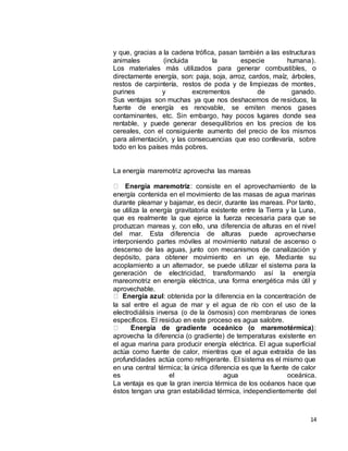 14
y que, gracias a la cadena trófica, pasan también a las estructuras
animales (incluida la especie humana).
Los materiales más utilizados para generar combustibles, o
directamente energía, son: paja, soja, arroz, cardos, maíz, árboles,
restos de carpintería, restos de poda y de limpiezas de montes,
purines y excrementos de ganado.
Sus ventajas son muchas ya que nos deshacemos de residuos, la
fuente de energía es renovable, se emiten menos gases
contaminantes, etc. Sin embargo, hay pocos lugares donde sea
rentable, y puede generar desequilibrios en los precios de los
cereales, con el consiguiente aumento del precio de los mismos
para alimentación, y las consecuencias que eso conllevaría, sobre
todo en los países más pobres.
La energía maremotriz aprovecha las mareas
Energía maremotriz: consiste en el aprovechamiento de la
energía contenida en el movimiento de las masas de agua marinas
durante pleamar y bajamar, es decir, durante las mareas. Por tanto,
se utiliza la energía gravitatoria existente entre la Tierra y la Luna,
que es realmente la que ejerce la fuerza necesaria para que se
produzcan mareas y, con ello, una diferencia de alturas en el nivel
del mar. Esta diferencia de alturas puede aprovecharse
interponiendo partes móviles al movimiento natural de ascenso o
descenso de las aguas, junto con mecanismos de canalización y
depósito, para obtener movimiento en un eje. Mediante su
acoplamiento a un alternador, se puede utilizar el sistema para la
generación de electricidad, transformando así la energía
mareomotriz en energía eléctrica, una forma energética más útil y
aprovechable.
Energía azul: obtenida por la diferencia en la concentración de
la sal entre el agua de mar y el agua de río con el uso de la
electrodiálisis inversa (o de la ósmosis) con membranas de iones
específicos. El residuo en este proceso es agua salobre.
Energía de gradiente oceánico (o maremotérmica):
aprovecha la diferencia (o gradiente) de temperaturas existente en
el agua marina para producir energía eléctrica. El agua superficial
actúa como fuente de calor, mientras que el agua extraída de las
profundidades actúa como refrigerante. El sistema es el mismo que
en una central térmica; la única diferencia es que la fuente de calor
es el agua oceánica.
La ventaja es que la gran inercia térmica de los océanos hace que
éstos tengan una gran estabilidad térmica, independientemente del
 
