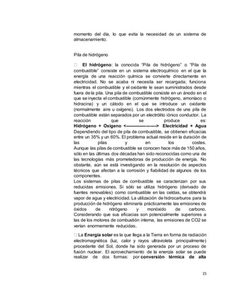 15
momento del día, lo que evita la necesidad de un sistema de
almacenamiento.
Pila de hidrógeno
El hidrógeno: la conocida “Pila de hidrógeno” o “Pila de
combustible” consiste en un sistema electroquímico en el que la
energía de una reacción química se convierte directamente en
electricidad. No se acaba ni necesita ser recargada; funciona
mientras el combustible y el oxidante le sean suministrados desde
fuera de la pila. Una pila de combustible consiste en un ánodo en el
que se inyecta el combustible (comúnmente hidrógeno, amoníaco o
hidracina) y un cátodo en el que se introduce un oxidante
(normalmente aire u oxígeno). Los dos electrodos de una pila de
combustible están separados por un electrólito iónico conductor. La
reacción que se produce es:
Hidrógeno + Oxígeno <---------------------> Electricidad + Agua
Dependiendo del tipo de pila de combustible, se obtienen eficacias
entre un 35% y un 60%. El problema actual reside en la duración de
las pilas y en los costes.
Aunque las pilas de combustible se conocen hace más de 150 años,
sólo en las últimas dos décadas han sido reconocidas como una de
las tecnologías más prometedoras de producción de energía. No
obstante, aún se está investigando en la resolución de aspectos
técnicos que afectan a la corrosión y fiabilidad de algunos de los
componentes.
Los sistemas de pilas de combustible se caracterizan por sus
reducidas emisiones. Si sólo se utiliza hidrógeno (derivado de
fuentes renovables) como combustible en las celdas, se obtendrá
vapor de agua y electricidad. La utilización de hidrocarburos para la
producción de hidrógeno eliminaría prácticamente las emisiones de
óxidos de nitrógeno y monóxido de carbono.
Considerando que sus eficacias son potencialmente superiores a
las de los motores de combustión interna, las emisiones de CO2 se
verían enormemente reducidas.
La Energía solar es la que llega a la Tierra en forma de radiación
electromagnética (luz, calor y rayos ultravioleta principalmente)
procedente del Sol, donde ha sido generada por un proceso de
fusión nuclear. El aprovechamiento de la energía solar se puede
realizar de dos formas: por conversión térmica de alta
 