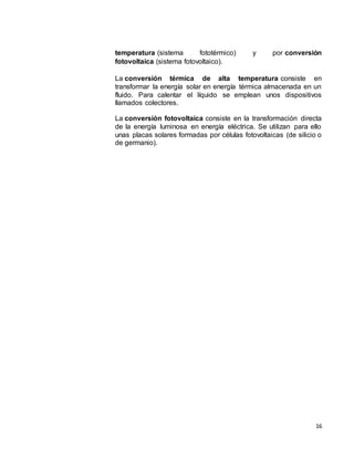 16
temperatura (sistema fototérmico) y por conversión
fotovoltaica (sistema fotovoltaico).
La conversión térmica de alta temperatura consiste en
transformar la energía solar en energía térmica almacenada en un
fluido. Para calentar el líquido se emplean unos dispositivos
llamados colectores.
La conversión fotovoltaica consiste en la transformación directa
de la energía luminosa en energía eléctrica. Se utilizan para ello
unas placas solares formadas por células fotovoltaicas (de silicio o
de germanio).
 
