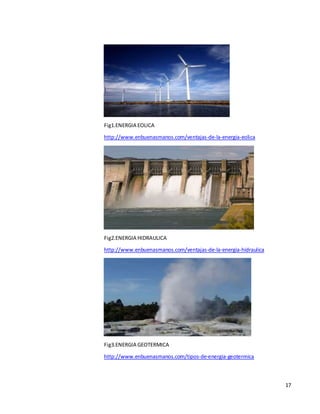 17
Fig1.ENERGIA EOLICA
http://www.enbuenasmanos.com/ventajas-de-la-energia-eolica
Fig2.ENERGIA HIDRAULICA
http://www.enbuenasmanos.com/ventajas-de-la-energia-hidraulica
Fig3.ENERGIA GEOTERMICA
http://www.enbuenasmanos.com/tipos-de-energia-geotermica
 