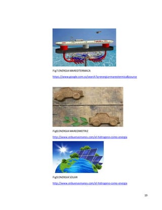 19
Fig7.ENERGIA MAREOTERMACA
https://www.google.com.co/search?q=energia+mareotermica&source
Fig8.ENERGIA MAREOMOTRIZ
http://www.enbuenasmanos.com/el-hidrogeno-como-energia
Fig9.ENERGIA SOLAR
http://www.enbuenasmanos.com/el-hidrogeno-como-energia
 