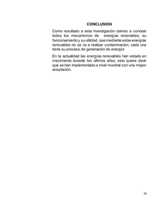 20
CONCLUSION
Como resultado a esta investigación damos a conocer
todos los mecanismos de energías renovables, su
funcionamiento y su utilidad, que mediante estas energías
renovables no se va a realizar contaminación, cada una
tiene su proceso de generación de energía
En la actualidad las energías renovables han estado en
crecimiento durante los últimos años; esto quiere decir
que se han implementado a nivel mundial con una mayor
aceptación.
 
