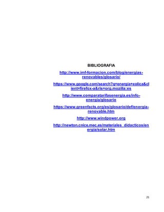 21
BIBLIOGRAFIA
http://www.imf-formacion.com/blog/energias-
renovables/glosario/
https://www.google.com/search?q=energia+eolica&cl
ient=firefox-a&rls=org.mozilla:es
http://www.comparatarifasenergia.es/info-
energia/glosario
https://www.greenfacts.org/es/glosario/def/energia-
renovable.htm
http://www.windpower.org
http://newton.cnice.mec.es/materiales_didacticos/en
ergia/solar.htm
 