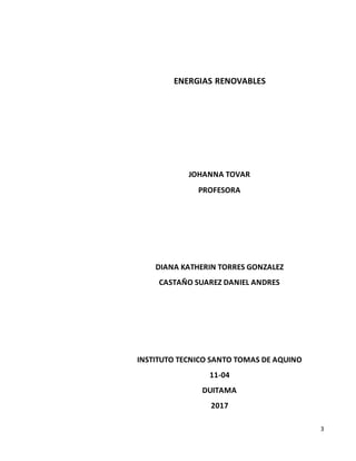 3
ENERGIAS RENOVABLES
JOHANNA TOVAR
PROFESORA
DIANA KATHERIN TORRES GONZALEZ
CASTAÑO SUAREZ DANIEL ANDRES
INSTITUTO TECNICO SANTO TOMAS DE AQUINO
11-04
DUITAMA
2017
 