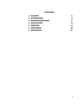 4
CONTENIDO
1. GLOSARIO 5
2. INTRODUCCION 8
3. ENERGIAS RENOVABLES 9
4. CLASIFICACION 11
5. IMÁGENES 17
6. CONCLUSION 20
7. BIBLIOGRAFIA 21
 