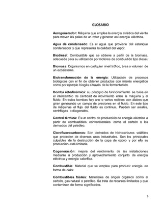 5
GLOSARIO
Aerogenerador: Máquina que emplea la energía cinética del viento
para mover las palas de un rotor y generar así energía eléctrica.
Agua de condensado: Es el agua que proviene del estanque
condensador y que representa la calidad del vapor.
Biodiésel: Combustible que se obtiene a partir de la biomasa,
adecuado para su utilización por motores de combustión tipo diesel.
Biomasa: Organismos en cualquier nivel trófico, área o volumen de
un ecosistema.
Biotransformación de la energía: Utilización de procesos
biológicos con el fin de obtener productos con interés energético
como por ejemplo biogás a través de la fermentación.
Bomba rotodinámica: su principio de funcionamiento se basa en
el intercambio de cantidad de movimiento entre la máquina y el
fluido. En estas bombas hay uno o varios rodetes con álabes que
giran generando un campo de presiones en el fluido. En este tipo
de máquinas el flujo del fluido es continuo. Pueden ser axiales,
centrífugas o diagonales.
Central térmica: Es un centro de producción de energía eléctrica a
partir de combustibles convencionales como el carbón o los
derivados del petróleo.
Clorofluorocarbonos: Son derivados de hidrocarburos volátiles
que proceden de diversos usos industriales. Son los principales
culpables de la destrucción de la capa de ozono y por ello su
producción está limitada.
Cogeneración: mejora del rendimiento de las instalaciones
mediante la producción y aprovechamiento conjunto de energía
eléctrica y energía calorífica.
Combustible: Material que se emplea para producir energía en
forma de calor.
Combustibles fósiles: Materiales de origen orgánico como el
carbón, gas natural o petróleo. Se trata de recursos limitados y que
contaminan de forma significativa.
 