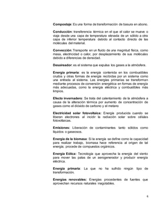 6
Compostaje: Es una forma de transformación de basura en abono.
Conducción: transferencia térmica en el que el calor se mueve o
viaja desde una capa de temperatura elevada de un sólido a otra
capa de inferior temperatura debido al contacto directo de las
moléculas del material.
Convección: Transporte en un fluido de una magnitud física, como
masa, electricidad o calor, por desplazamiento de sus moléculas
debido a diferencias de densidad.
Desaireador: es el sistema que expulsa los gases a la atmósfera.
Energía primaria: es la energía contenida en los combustibles
crudos y otras formas de energía recibidas por un sistema como
una entrada al sistema. Las energías primarias se transforman
mediante procesos de conversión energética en formas de energía
más adecuadas, como la energía eléctrica y combustibles más
limpios.
Efecto invernadero: Se trata del calentamiento de la atmósfera a
causa de la alteración térmica por aumento de concentración de
gases como el dióxido de carbono y el metano
Electricidad solar fotovoltaica: Energía producida cuando se
liberan electrones al incidir la radiación solar sobre células
fotovoltaicas.
Emisiones: Liberación de contaminantes tanto sólidos como
líquidos o gaseosos.
Energía de la biomasa: Si la energía se define como la capacidad
para realizar trabajo, biomasa hace referencia al origen de tal
energía; procede de compuestos orgánicos.
Energía Eólica: Tecnología que aprovecha la energía del viento
para mover las palas de un aerogenerador y producir energía
eléctrica.
Energía primaria: La que no ha sufrido ningún tipo de
transformación.
Energías renovables: Energías procedentes de fuentes que
aprovechan recursos naturales inagotables.
 