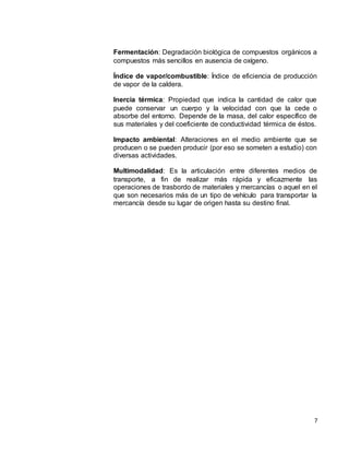 7
Fermentación: Degradación biológica de compuestos orgánicos a
compuestos más sencillos en ausencia de oxígeno.
Índice de vapor/combustible: Índice de eficiencia de producción
de vapor de la caldera.
Inercia térmica: Propiedad que indica la cantidad de calor que
puede conservar un cuerpo y la velocidad con que la cede o
absorbe del entorno. Depende de la masa, del calor específico de
sus materiales y del coeficiente de conductividad térmica de éstos.
Impacto ambiental: Alteraciones en el medio ambiente que se
producen o se pueden producir (por eso se someten a estudio) con
diversas actividades.
Multimodalidad: Es la articulación entre diferentes medios de
transporte, a fin de realizar más rápida y eficazmente las
operaciones de trasbordo de materiales y mercancías o aquel en el
que son necesarios más de un tipo de vehículo para transportar la
mercancía desde su lugar de origen hasta su destino final.
 