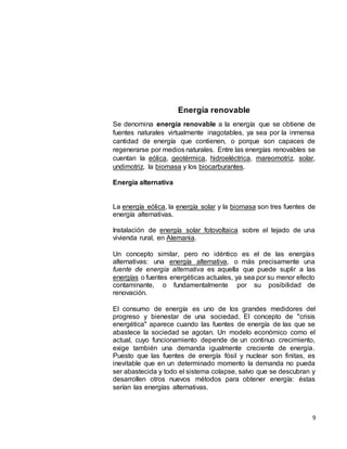 9
Energía renovable
Se denomina energía renovable a la energía que se obtiene de
fuentes naturales virtualmente inagotables, ya sea por la inmensa
cantidad de energía que contienen, o porque son capaces de
regenerarse por medios naturales. Entre las energías renovables se
cuentan la eólica, geotérmica, hidroeléctrica, mareomotriz, solar,
undimotriz, la biomasa y los biocarburantes.
Energía alternativa
La energía eólica, la energía solar y la biomasa son tres fuentes de
energía alternativas.
Instalación de energía solar fotovoltaica sobre el tejado de una
vivienda rural, en Alemania.
Un concepto similar, pero no idéntico es el de las energías
alternativas: una energía alternativa, o más precisamente una
fuente de energía alternativa es aquella que puede suplir a las
energías o fuentes energéticas actuales, ya sea por su menor efecto
contaminante, o fundamentalmente por su posibilidad de
renovación.
El consumo de energía es uno de los grandes medidores del
progreso y bienestar de una sociedad. El concepto de "crisis
energética" aparece cuando las fuentes de energía de las que se
abastece la sociedad se agotan. Un modelo económico como el
actual, cuyo funcionamiento depende de un continuo crecimiento,
exige también una demanda igualmente creciente de energía.
Puesto que las fuentes de energía fósil y nuclear son finitas, es
inevitable que en un determinado momento la demanda no pueda
ser abastecida y todo el sistema colapse, salvo que se descubran y
desarrollen otros nuevos métodos para obtener energía: éstas
serían las energías alternativas.
 