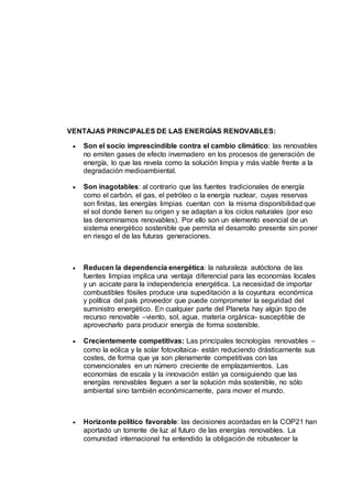 VENTAJAS PRINCIPALES DE LAS ENERGÍAS RENOVABLES:
 Son el socio imprescindible contra el cambio climático: las renovables
no emiten gases de efecto invernadero en los procesos de generación de
energía, lo que las revela como la solución limpia y más viable frente a la
degradación medioambiental.
 Son inagotables: al contrario que las fuentes tradicionales de energía
como el carbón, el gas, el petróleo o la energía nuclear, cuyas reservas
son finitas, las energías limpias cuentan con la misma disponibilidad que
el sol donde tienen su origen y se adaptan a los ciclos naturales (por eso
las denominamos renovables). Por ello son un elemento esencial de un
sistema energético sostenible que permita el desarrollo presente sin poner
en riesgo el de las futuras generaciones.
 Reducen la dependencia energética: la naturaleza autóctona de las
fuentes limpias implica una ventaja diferencial para las economías locales
y un acicate para la independencia energética. La necesidad de importar
combustibles fósiles produce una supeditación a la coyuntura económica
y política del país proveedor que puede comprometer la seguridad del
suministro energético. En cualquier parte del Planeta hay algún tipo de
recurso renovable –viento, sol, agua, materia orgánica- susceptible de
aprovecharlo para producir energía de forma sostenible.
 Crecientemente competitivas: Las principales tecnologías renovables –
como la eólica y la solar fotovoltaica- están reduciendo drásticamente sus
costes, de forma que ya son plenamente competitivas con las
convencionales en un número creciente de emplazamientos. Las
economías de escala y la innovación están ya consiguiendo que las
energías renovables lleguen a ser la solución más sostenible, no sólo
ambiental sino también económicamente, para mover el mundo.
 Horizonte político favorable: las decisiones acordadas en la COP21 han
aportado un torrente de luz al futuro de las energías renovables. La
comunidad internacional ha entendido la obligación de robustecer la
 