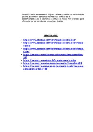 transición hacia una economía baja en carbono por el futuro sostenible del
planeta. El clima de consenso internacional en favor de la
descarbonización de la economía constituye un marco muy favorable para
el impulso de las tecnologías energéticas limpias.
INFOGRAFIA:
 https://www.acciona.com/es/energias-renovables/
 https://www.acciona.com/es/energias-renovables/energia-
eolica/
 https://www.acciona.com/es/energias-renovables/energia-
solar/
 https://twenergy.com/a/que-son-las-energias-renovables-
516
 https://twenergy.com/energia/energias-renovables
 https://twenergy.com/a/que-es-la-energia-hidraulica-426
 https://twenergy.com/a/que-es-la-energia-geotermica-que-
aplicaciones-tiene-108
 