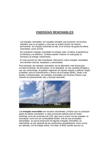 ENERGÍAS RENOVABLES
Las energías renovables son aquellas energías que provienen de recursos
naturales que no se agotan y a los que se puede recurrir de manera
permanente. Su impacto ambiental es nulo en la emisión de gases de efecto
invernadero como el CO2.
Se consideran energías renovables la energía solar, la eólica, la geotérmica,
la hidráulica y la eléctrica. También pueden incluirse en este grupo la
biomasa y la energía mareomotriz.
En esta sección no sólo encontrarás información sobre energías renovables,
sino también noticias, actualidad y curiosidades.
Para empezar, las energías renovables son la alternativa más limpia para
el medio ambiente. Se encuentran en la naturaleza en una cantidad ilimitada y,
una vez consumidas, se pueden regenerar de manera natural o artificial. Según
el Instituto para la Diversificación y Ahorro de la Energía (IDAE), frente a las
fuentes convencionales, las energías renovables son recursos limpios cuyo
impacto es prácticamente nulo y siempre reversible.
Las energías renovables son recursos abundantes y limpios que no producen
gases de efecto invernadero ni otras emisiones dañinas para el medio
ambiente como las emisiones de CO2, algo que sí ocurre con las energías no
renovables como son los combustibles fósiles. Una de sus principales
desventajas, es que la producción de algunas energías renovables es
intermitente ya que depende de las condiciones climatológicas, como ocurre,
por ejemplo, con la energía eólica. Con todo, el IDAE apunta que por su
 