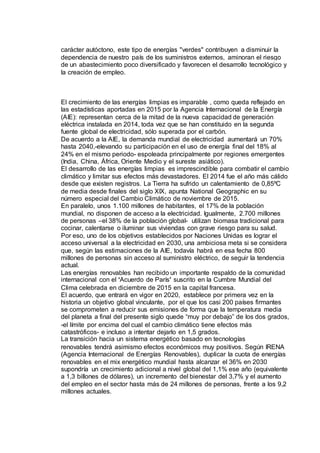 carácter autóctono, este tipo de energías "verdes" contribuyen a disminuir la
dependencia de nuestro país de los suministros externos, aminoran el riesgo
de un abastecimiento poco diversificado y favorecen el desarrollo tecnológico y
la creación de empleo.
El crecimiento de las energías limpias es imparable , como queda reflejado en
las estadísticas aportadas en 2015 por la Agencia Internacional de la Energía
(AIE): representan cerca de la mitad de la nueva capacidad de generación
eléctrica instalada en 2014, toda vez que se han constituido en la segunda
fuente global de electricidad, sólo superada por el carbón.
De acuerdo a la AIE, la demanda mundial de electricidad aumentará un 70%
hasta 2040,-elevando su participación en el uso de energía final del 18% al
24% en el mismo periodo- espoleada principalmente por regiones emergentes
(India, China, África, Oriente Medio y el sureste asiático).
El desarrollo de las energías limpias es imprescindible para combatir el cambio
climático y limitar sus efectos más devastadores. El 2014 fue el año más cálido
desde que existen registros. La Tierra ha sufrido un calentamiento de 0,85ºC
de media desde finales del siglo XIX, apunta National Geographic en su
número especial del Cambio Climático de noviembre de 2015.
En paralelo, unos 1.100 millones de habitantes, el 17% de la población
mundial, no disponen de acceso a la electricidad. Igualmente, 2.700 millones
de personas –el 38% de la población global- utilizan biomasa tradicional para
cocinar, calentarse o iluminar sus viviendas con grave riesgo para su salud.
Por eso, uno de los objetivos establecidos por Naciones Unidas es lograr el
acceso universal a la electricidad en 2030, una ambiciosa meta si se considera
que, según las estimaciones de la AIE, todavía habrá en esa fecha 800
millones de personas sin acceso al suministro eléctrico, de seguir la tendencia
actual.
Las energías renovables han recibido un importante respaldo de la comunidad
internacional con el ‘Acuerdo de París’ suscrito en la Cumbre Mundial del
Clima celebrada en diciembre de 2015 en la capital francesa.
El acuerdo, que entrará en vigor en 2020, establece por primera vez en la
historia un objetivo global vinculante, por el que los casi 200 países firmantes
se comprometen a reducir sus emisiones de forma que la temperatura media
del planeta a final del presente siglo quede “muy por debajo” de los dos grados,
-el límite por encima del cual el cambio climático tiene efectos más
catastróficos- e incluso a intentar dejarlo en 1,5 grados.
La transición hacia un sistema energético basado en tecnologías
renovables tendrá asimismo efectos económicos muy positivos. Según IRENA
(Agencia Internacional de Energías Renovables), duplicar la cuota de energías
renovables en el mix energético mundial hasta alcanzar el 36% en 2030
supondría un crecimiento adicional a nivel global del 1,1% ese año (equivalente
a 1,3 billones de dólares), un incremento del bienestar del 3,7% y el aumento
del empleo en el sector hasta más de 24 millones de personas, frente a los 9,2
millones actuales.
 