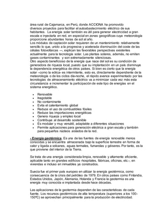 área rural de Cajamarca, en Perú, donde ACCIONA ha promovido
diversos proyectos para facilitar el autoabastecimiento eléctrico de sus
habitantes. La energía solar también es útil para generar electricidad a gran
escala e inyectarla en red, en especial en zonas geográficas cuya meteorología
proporcione abundantes horas de sol al año.
Los módulos de captación solar requieren de un mantenimiento relativamente
sencillo lo que, unido a la progresiva y acelerada disminución del coste de las
células fotovoltaicas –-, explican las favorables perspectivas existentes
actualmente para la tecnología solar. Las plantas solares, además, no emiten
gases contaminantes y son extremadamente silenciosas.
Otro aspecto beneficioso de la energía que nace del sol es su condición de
generadora de riqueza local, puesto que su implantación en un país disminuye
la dependencia energética de otros países. Si bien es cierto que la energía
solar –como la eólica- es intermitente, esto es, directamente dependiente de la
meteorología o de los ciclos día-noche, el rápido avance experimentado por las
tecnologías de almacenamiento eléctrico va a minimizar cada vez más esta
circunstancia e incrementar la participación de este tipo de energías en el
sistema energético.
 Renovable
 Inagotable
 No contaminante
 Evita el calentamiento global
 Reduce el uso de combustibles fósiles
 Reduce las importaciones energéticas
 Genera riqueza y empleo local
 Contribuye al desarrollo sostenible
 Es modular y muy versátil, adaptable a diferentes situaciones
 Permite aplicaciones para generación eléctrica a gran escala y también
para pequeños núcleos aislados de la red.
- Energía geotérmica. Es una de las fuentes de energía renovable menos
conocidas y se encuentra almacenada bajo la superficie terrestre en forma de
calor y ligada a volcanes, aguas termales, fumarolas y géiseres. Por tanto, es la
que proviene del interior de la Tierra.
Se trata de una energía considerada limpia, renovable y altamente eficiente,
aplicable tanto en grandes edificios -hospitales, fábricas, oficinas, etc.-, en
viviendas e incluso en inmuebles ya construidos.
Suecia fue el primer país europeo en utilizar la energía geotérmica, como
consecuencia de la crisis del petróleo de 1979. En otros países como Finlandia,
Estados Unidos, Japón, Alemania, Holanda y Francia la geotermia es una
energía muy conocida e implantada desde hace décadas.
Las aplicaciones de la geotermia dependen de las características de cada
fuente. Los recursos geotérmicos de alta temperatura (superiores a los 100-
150ºC) se aprovechan principalmente para la producción de electricidad.
 