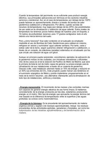 Cuando la temperatura del yacimiento no es suficiente para producir energía
eléctrica, sus principales aplicaciones son térmicas en los sectores industrial,
servicios y residencial. Así, en el caso de temperaturas por debajo de los 100ºC
puede hacerse un aprovechamiento directo o a través de bomba de calor
geotérmica (calefacción y refrigeración). Por último, cuando se trata de
recursos de temperaturas muy bajas (por debajo de los 25ºC), las posibilidades
de uso están en la climatización y obtención de agua caliente. Estos niveles de
temperatura los tenemos pocos metros debajo de nuestros pies: en España, a
10 metros de profundidad, tenemos unos 17 grados centígrados todo el año
debido a la inercia térmica del suelo.
Pero ¿cómo funciona? Ese calor contenido en el subsuelo es empleado
mediante el uso de Bombas de Calor Geotérmicas para caldear en invierno,
refrigerar en verano y suministrar agua caliente sanitaria. Por tanto, cede o
extrae calor de la tierra, según queramos obtener refrigeración o calefacción, a
través de un conjunto de colectores (paneles) enterrados en el subsuelo por los
que circula una solución de agua con glicol.
Aunque en principio pueda sorprender, encontramos ejemplos de aplicación de
la geotermia incluso en las ciudades, con iniciativas innovadoras y eficientes.
Uno de los casos es el de la estación de Pacífico de Metro de Madrid, que será
la primera de toda la red de metro capaz de generar su propia energía para la
climatización de sus instalaciones a través de un sistema de geotermia.
Gracias a ello, esta instalación ahorrará hasta un 75% de energía y reducirá en
un 50% sus emisiones de CO₂. Este proyecto puede marcar una tendencia en
el suministro energético de Metro y podría implantarse progresivamente en el
resto de la red.En resumen, una alternativa interesante para la climatización de
todo tipo de instalaciones, edificios y viviendas.
- Energía mareomotriz. El movimiento de las mareas y las corrientes marinas
son capaces de generar energía eléctrica de una forma limpia. Si hablamos
concretamente de la energía producida por las olas, estaríamos produciendo
energía un di motriz. Otro tipo de energía que aprovecha la energía térmica del
mar basado en la diferencia de temperaturas entre la superficie y las aguas
profundas se conoce como maremotérmica.
- Energía de la biomasa. Es la procedente del aprovechamiento de materia
orgánica animal y vegetal o de residuos agroindustriales. Incluye los residuos
procedentes de las actividades agrícolas, ganaderas y forestales, así como los
subproductos de las industrias agroalimentarias y de transformación de la
madera.
 