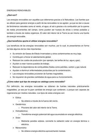 ENERGIAS RENOVABLES
¿Qué son?
Las energías renovables son aquellas que obtenemos gracias a la Naturaleza. Las fuentes que
se utilizan para generar energía a partir de las renovables no se agotan, ya que se dan a causa
de fenómenos naturales como el viento, el agua, el sol o gracias a la combustión por la quema
de restos provenientes del campo, como pueden ser huesos de olivas o ramas podadas y
también a través de restos orgánicos. El calor del interior de la Tierra es así mismo una fuente
de energía renovable.
¿Qué beneficios aporta el utilizar energías renovables?
Los beneficios de las energías renovables son muchos, por lo cual, te presentamos en forma
de lista algunos de los más importantes:
 Su emisión de Gases de Efecto Invernadero y otros contaminantes es muy baja.
 Contribuyen a frenar el calentamiento global.
 Reducen los costos de producción (por ejemplo, las tarifas de luz, agua y gas).
 Ayudan a crear nuevos puestos de trabajo.
 Reducen la dependencia de combustibles fósiles como petróleo, carbón y gas natural.
 Ayudan a disminuir enfermedades producidas por la contaminación.
 Las energías renovables provienen de fuentes inagotables.
 No requieren de grandes cantidades de agua para su funcionamiento.
¿Cómo saber qué tipo de energía se cataloga como renovable?
Por definición, las energías renovables se obtienen de fuentes naturales prácticamente
inagotables, ya sea por la gran cantidad de energía que contienen, o porque son capaces de
regenerarse por medios naturales. Los tipos de estas energías son:
 Eólica:
o Se obtiene a través de la fuerza del viento.
 Geotérmica:
o Proviene del calor del interior de la Tierra.
 Hidroeléctrica:
o Transforma energía potencial del agua acumulada en energía eléctrica.
 Solar:
o Mediante paneles solares, convierte la radiación solar en energía térmica o
eléctrica.
 Mareomotriz:
o Se obtiene energía eléctrica aprovechando mareas.
 