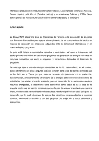 Plantas de producción de módulos solares fotovoltaicos. Las empresas extranjeras Kyocera,
Sanyo (Japón), Jabil Circuit (Estados Unidos) y las mexicanas Solartec y ERDM Solar
tienen plantas de manufactura que abastecen el mercado local y el extranjero.
CONCLUSIÓN
La SEMARNAT elaboró la Guía de Programas de Fomento a la Generación de Energías
con Recursos Renovables para apoyar el cumplimiento de los compromisos de México en
materia de reducción de emisiones, adquiridos ante la comunidad internacional y en
nuestras leyes y programas.
La guía está dirigida a autoridades estatales y municipales, así como a integrantes del
sector privado con interés en desarrollar proyectos de generación de energía con base en
recursos renovables, así como a empresas y consultorías dedicadas al desarrollo de
proyectos.
Se concluye que el uso de energías renovables se ha ido desarrollando en el planeta,
desde el momento en el que algunos sectores tomaron conciencia del cambio climático que
se ha dado en la Tierra, ya que, esto es causado principalmente por la producción,
transformación, almacenamiento y transporte de la energía; esto conlleva un sin número de
actividades que dañan el medio ambiente, pero el desarrollo de la sociedades requiere
recursos energéticos, el crecimiento tanto económico como social se da a base de la
energía, por lo cual se han ido pensando nuevas formas de obtener energía de una manera
limpia, de las cuales ya dependerá de los recursos y sectores políticos de cada país para su
desarrollo, por lo cual, debemos de apoyar las iniciativas correspondientes a nuestras
colonias, municipios y estados y con ello propiciar una mejor en la salud ambiental y
económica.
 