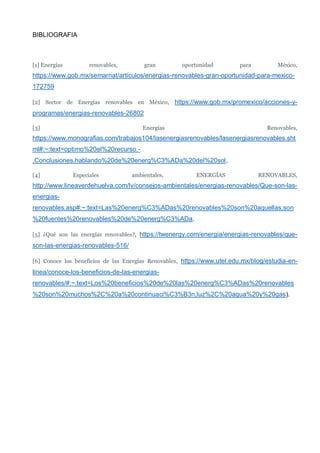 BIBLIOGRAFIA
[1] Energías renovables, gran oportunidad para México,
https://www.gob.mx/semarnat/articulos/energias-renovables-gran-oportunidad-para-mexico-
172759
[2] Sector de Energías renovables en México, https://www.gob.mx/promexico/acciones-y-
programas/energias-renovables-26802
[3] Energías Renovables,
https://www.monografias.com/trabajos104/lasenergiasrenovables/lasenergiasrenovables.sht
ml#:~:text=optimo%20el%20recurso.-
,Conclusiones,hablando%20de%20energ%C3%ADa%20del%20sol.
[4] Especiales ambientales, ENERGÍAS RENOVABLES,
http://www.lineaverdehuelva.com/lv/consejos-ambientales/energias-renovables/Que-son-las-
energias-
renovables.asp#:~:text=Las%20energ%C3%ADas%20renovables%20son%20aquellas,son
%20fuentes%20renovables%20de%20energ%C3%ADa.
[5] ¿Qué son las energías renovables?, https://twenergy.com/energia/energias-renovables/que-
son-las-energias-renovables-516/
[6] Conoce los beneficios de las Energías Renovables, https://www.utel.edu.mx/blog/estudia-en-
linea/conoce-los-beneficios-de-las-energias-
renovables/#:~:text=Los%20beneficios%20de%20las%20energ%C3%ADas%20renovables
%20son%20muchos%2C%20a%20continuaci%C3%B3n,luz%2C%20agua%20y%20gas).
 