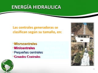 ENERGÍA HIDRAULICA


Las centrales generadoras se
clasifican según su tamaño, en:

Microcentrales     límite de 50 KW
Minicentrales      50 a 500 KW
Pequeñas centrales 500 a 5,000 KW

Grandes Centrales  más de 5,000 KW


                                      10
 
