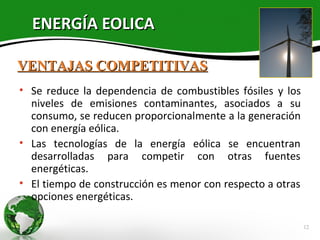 ENERGÍA EOLICA

VENTAJAS COMPETITIVAS
• Se reduce la dependencia de combustibles fósiles y los
  niveles de emisiones contaminantes, asociados a su
  consumo, se reducen proporcionalmente a la generación
  con energía eólica.
• Las tecnologías de la energía eólica se encuentran
  desarrolladas para competir con otras fuentes
  energéticas.
• El tiempo de construcción es menor con respecto a otras
  opciones energéticas.

                                                            12
 