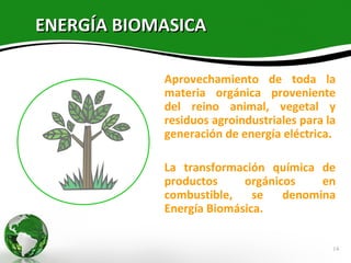 ENERGÍA BIOMASICA

            Aprovechamiento de toda la
            materia orgánica proveniente
            del reino animal, vegetal y
            residuos agroindustriales para la
            generación de energía eléctrica.

            La transformación química de
            productos     orgánicos    en
            combustible,    se   denomina
            Energía Biomásica.


                                            14
 