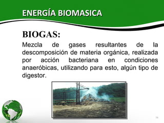 ENERGÍA BIOMASICA

BIOGAS:
Mezcla    de     gases    resultantes   de     la
descomposición de materia orgánica, realizada
por acción bacteriana en condiciones
anaeróbicas, utilizando para esto, algún tipo de
digestor.




                                                16
 