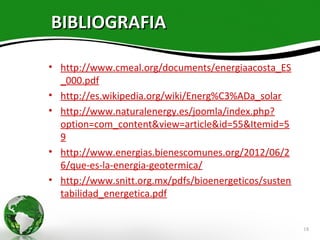 BIBLIOGRAFIA

• http://www.cmeal.org/documents/energiaacosta_ES
  _000.pdf
• http://es.wikipedia.org/wiki/Energ%C3%ADa_solar
• http://www.naturalenergy.es/joomla/index.php?
  option=com_content&view=article&id=55&Itemid=5
  9
• http://www.energias.bienescomunes.org/2012/06/2
  6/que-es-la-energia-geotermica/
• http://www.snitt.org.mx/pdfs/bioenergeticos/susten
  tabilidad_energetica.pdf


                                                       18
 