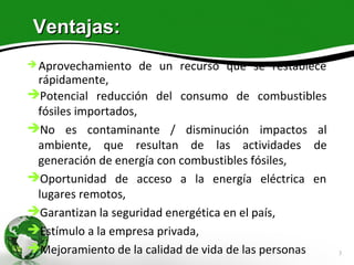 Ventajas:
 Aprovechamiento   de un recurso que se restablece
 rápidamente,
Potencial reducción del consumo de combustibles
 fósiles importados,
No es contaminante / disminución impactos al
 ambiente, que resultan de las actividades de
 generación de energía con combustibles fósiles,
Oportunidad de acceso a la energía eléctrica en
 lugares remotos,
Garantizan la seguridad energética en el país,
Estímulo a la empresa privada,
Mejoramiento de la calidad de vida de las personas   3
 
