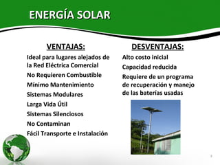 ENERGÍA SOLAR

         VENTAJAS:                        DESVENTAJAS:
• Ideal para lugares alejados de      Alto costo inicial
  la Red Eléctrica Comercial          Capacidad reducida
• No Requieren Combustible            Requiere de un programa
• Mínimo Mantenimiento                 de recuperación y manejo
• Sistemas Modulares                   de las baterías usadas
• Larga Vida Útil
• Sistemas Silenciosos
• No Contaminan
• Fácil Transporte e Instalación


                                                                  8
 